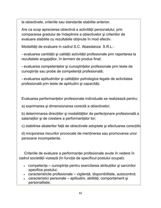 la obiectivele, criteriile sau standarde stabilite anterior.
Are ca scop aprecierea obiectivă a activităţii personalului, prin
compararea gradului de îndeplinire a obiectivelor şi criteriilor de
evaluare stabilite cu rezultatele obţinute în mod efectiv.
Modalităţi de evaluare in cadrul S.C. Abasstanza S.R.L.:
- evaluarea cantităţii şi calităţii activităţii profesionale prin raportarea la
rezultatele angajaţilor, în termeni de produs final;
- evaluarea competenţelor şi cunoştinţelor profesionale prin teste de
cunoştinţe sau probe de competenţă profesională;
- evaluarea aptitudinilor şi calităţilor psihologice legate de activitatea
profesională prin teste de aptitudini şi capacităţi.
Evaluarea performanţelor profesionale individuale se realizează pentru:
a) exprimarea şi dimensionarea corectă a obiectivelor;
b) determinarea direcţiilor şi modalităţilor de perfecţonare profesională a
salariaţilor şi de crestere a performanţelor lor;
c) stabilirea abaterilor faţă de obiectivele adoptate şi efectuarea corecţiilo
d) micşorarea riscurilor provocate de menţinerea sau promovarea unor
persoane incompetente.
Criteriile de evaluare a performanţei profesionale avute în vedere în
cadrul societăţii vizează (în funcţie de specificul postului ocupat):
• competenţa – cunoştinţe pentru exercitarea atribuţiilor şi sarcinilor
specifice postului;
• caracteristicile profesionale – vigilenţă, disponibilitate, autocontrol;
• caracteristici personale – aptitudini, abilităţi, comportament şi
personalitate;
82
 