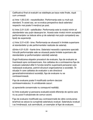 Calificativul final al evaluării se stabileşte pe baza notei finale, după
cum urmează:
a) între 1,00-2,00 - nesatisfăcător. Performanţa este cu mult sub
standard. În acest caz, se va evalua perspectiva dacă salariatul
respectiv mai poate fi menţinut pe post.
b) între 2,01-3,00 - satisfăcător. Performanţa este la nivelul minim al
standardelor sau puţin deasupra lor. Acesta este nivelul minim acceptabi
performanţelor ce trebuie atins şi de salariaţii mai puţin competenţi sau
lipsiţi de experienţă.
c) între 3,01-4,00 - bine. Performanţa se situează în limitele superioare
al standardelor şi ale performantelor realizate de salariaţi.
d)între 4,01-5,00 - foarte bine. Salariatul necesită o apreciere specială
întrucât performanţele sale se situează peste limitele superioare ale
standardelor şi performanţelor celorlalţi salariaţi.
După finalizarea etapelor procedurii de evaluare, fişa de evaluare se
înaintează spre contrasemnare. Are calitatea de a contrasemna fişa de
evaluare salariatul aflat în funcţia ierarhic superioară persoanei care
realizează evaluarea, potrivit structurii organizatorice a societăţii. În
situaţia în care calitatea de evaluator o are directorul
general/administratorul societăţii, fişa de evaluare nu se
contrasemnează.
Fişa de evaluare poate fi modificată conform deciziei
contrasemnatarului, în următoarele cazuri:
a) aprecierile consemnate nu corespund realităţii;
b) între evaluator şi persoana evaluată există diferenţe de opinie care
nu au putut fi soluţionate de comun acord.
Fişa de evaluare modificată sau contrasemnată de către conducerea
ierarhică se aduce la cunoştinţă salariatului evaluat. Salariatului evaluat
i se înmânează, sub semnătură, un exemplar al fişei de evaluare.
84
 