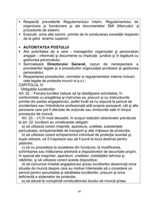  Respectă prevederile Regulamentului Intern, Regulamentului de
organizare şi funcţionare şi ale documentelor SMI (Manualul şi
procedurile de sistem)
 Executã orice alte sarcini primite de la conducerea societăţii respectiv
de la şeful ierarhic superior.
 AUTORITATEA POSTULUI
 Are autoritatea de a cere - managerilor organizaţei şi personalulu
angajat – informaţii şi documente cu implicaţii juridice şi în legătură cu
gestiunea personalului .
 Semnalează Directorului General, cazuri de nerespectare a
prevederilor legale şi a procedurilor organizaţiei privitoare al gestiunea
personalului.
 Respectarea procedurilor, normelor si regulamentelor interne inclusiv
cele legate de protectia muncii si p.s.i.;
CAPITOLUL IV
Obligaţiile lucrătorilor:
Art. 22. - Fiecare lucrător trebuie să îşi desfăşoare activitatea, în
conformitate cu pregătirea şi instruirea sa, precum şi cu instrucţiunile
primite din partea angajatorului, astfel încât să nu expună la pericol de
accidentare sau îmbolnăvire profesională atât propria persoană, cât şi alte
persoane care pot fi afectate de acţiunile sau omisiunile sale în timpul
procesului de muncă.
Art. 23. - (1) În mod deosebit, în scopul realizării obiectivelor prevăzute
la art. 22, lucrătorii au următoarele obligaţii:
a) să utilizeze corect maşinile, aparatura, uneltele, substanţele
periculoase, echipamentele de transport şi alte mijloace de producţie;
b) să utilizeze corect echipamentul individual de protecţie acordat şi,
după utilizare, să îl înapoieze sau să îl pună la locul destinat pentru
păstrare;
c) să nu procedeze la scoaterea din funcţiune, la modificarea,
schimbarea sau înlăturarea arbitrară a dispozitivelor de securitate proprii,
în special ale maşinilor, aparaturii, uneltelor, instalaţiilor tehnice şi
clădirilor, şi să utilizeze corect aceste dispozitive;
d) să comunice imediat angajatorului şi/sau lucrătorilor desemnaţi orice
situaţie de muncă despre care au motive întemeiate să o considere un
pericol pentru securitatea şi sănătatea lucrătorilor, precum şi orice
deficienţă a sistemelor de protecţie;
e) să aducă la cunoştinţă conducătorului locului de muncă şi/sau
87
 