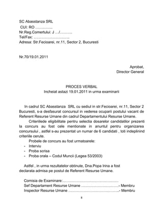 SC Abasstanza SRL
CUI: RO …………..
Nr.Reg.Comertului: J …/……….
Tel/Fax: ………………………..
Adresa: Str.Fecioarei, nr.11, Sector 2, Bucuresti
Nr.70/19.01.2011
Aprobat,
Director General
PROCES VERBAL
Incheiat astazi 19.01.2011 in urma examinarii
In cadrul SC Abasstanza SRL cu sediul in str.Fecioarei, nr.11, Sector 2
Bucuresti, s-a desfasurat concursul in vederea ocuparii postului vacant de
Referent Resurse Umane din cadrul Departamentului Resurse Umane.
Criteriilede eligibilitate pentru selectia dosarelor candidatilor prezenti
la concurs au fost cele mentionate in anuntul pentru organizarea
concursului , astfel s-au prezentat un numar de 6 candidati , toti indeplinind
criteriile cerute.
Probele de concurs au fost urmatoarele:
- Interviu
- Proba scrisa
- Proba orala – Codul Muncii (Legea 53/2003)
Astfel , in urma rezultatelor obtinute, Dna.Popa Irina a fost
declarata admisa pe postul de Referent Resurse Umane.
Comisia de Examinare:………………………………………
Sef Departament Resurse Umane …………………………- Membru
Inspector Resurse Umane …………………………………..- Membru
8
 