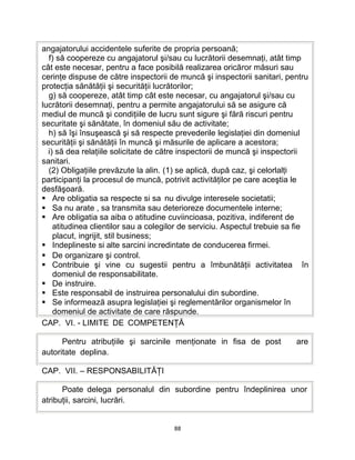angajatorului accidentele suferite de propria persoană;
f) să coopereze cu angajatorul şi/sau cu lucrătorii desemnaţi, atât timp
cât este necesar, pentru a face posibilă realizarea oricăror măsuri sau
cerinţe dispuse de către inspectorii de muncă şi inspectorii sanitari, pentru
protecţia sănătăţii şi securităţii lucrătorilor;
g) să coopereze, atât timp cât este necesar, cu angajatorul şi/sau cu
lucrătorii desemnaţi, pentru a permite angajatorului să se asigure că
mediul de muncă şi condiţiile de lucru sunt sigure şi fără riscuri pentru
securitate şi sănătate, în domeniul său de activitate;
h) să îşi însuşească şi să respecte prevederile legislaţiei din domeniul
securităţii şi sănătăţii în muncă şi măsurile de aplicare a acestora;
i) să dea relaţiile solicitate de către inspectorii de muncă şi inspectorii
sanitari.
(2) Obligaţiile prevăzute la alin. (1) se aplică, după caz, şi celorlalţi
participanţi la procesul de muncă, potrivit activităţilor pe care aceştia le
desfăşoară.
 Are obligatia sa respecte si sa nu divulge interesele societatii;
 Sa nu arate , sa transmita sau deterioreze documentele interne;
 Are obligatia sa aiba o atitudine cuviincioasa, pozitiva, indiferent de
atitudinea clientilor sau a colegilor de serviciu. Aspectul trebuie sa fie
placut, ingrijit, stil business;
 Indeplineste si alte sarcini incredintate de conducerea firmei.
 De organizare şi control.
 Contribuie şi vine cu sugestii pentru a îmbunătăţii activitatea în
domeniul de responsabilitate.
 De instruire.
 Este responsabil de instruirea personalului din subordine.
 Se informează asupra legislaţiei şi reglementărilor organismelor în
domeniul de activitate de care răspunde.
CAP. VI. - LIMITE DE COMPETENŢĂ
Pentru atribuţiile şi sarcinile menţionate in fisa de post are
autoritate deplina.
CAP. VII. – RESPONSABILITĂŢI
Poate delega personalul din subordine pentru îndeplinirea unor
atribuţii, sarcini, lucrări.
88
 