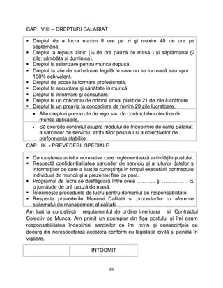 CAP. VIII. – DREPTURI SALARIAT
 Dreptul de a lucra maxim 8 ore pe zi şi maxim 40 de ore pe
săptămână.
 Dreptul la repaus zilnic (½ de oră pauză de masă ) şi săptămânal (2
zile: sâmbăta şi duminica).
 Dreptul la salarizare pentru munca depusă.
 Dreptul la zile de sarbatoare legală în care nu se lucrează sau spor
100% echivalent.
 Dreptul de acces la formare profesională.
 Dreptul la securitate şi sănătate în muncă.
 Dreptul la informare şi consultare.
 Dreptul la un concediu de odihnă anual platit de 21 de zile lucrătoare.
 Dreptul la un preaviz la concediere de minim 20 zile lucratoare.
• Alte drepturi prevazute de lege sau de contractele colective de
munca aplicabile.
• Să exercite controlul asupra modului de îndeplinire de catre Salariat
a sarcinilor de serviciu; atributiilor postului si a obiectivelor de
performanta stabilite
CAP. IX. - PREVEDERI SPECIALE
 Cunoaşterea actelor normative care reglementează activităţile postului.
 Respectă confidenţialitatea sarcinilor de serviciu şi a tuturor datelor şi
informaţiilor de care a luat la cunoştinţă în timpul executării contractului
individual de muncă şi a prezentei fise de post.
 Programul de lucru se desfăşoară între orele ……….. şi …………… cu
o jumătate de oră pauză de masă.
 Întocmeşte procedurile de lucru pentru domeniul de responsabilitate.
 Respecta prevederile Manului Calitatii si procedurilor ru aferente
sistemului de management al calitatii
Am luat la cunoştinţă regulamentul de ordine interioara si Contractul
Colectiv de Munca. Am primit un exemplar din fişa postului şi îmi asum
responsabilitatea îndeplinirii sarcinilor ce îmi revin şi consecinţele ce
decurg din nerespectarea acestora conform cu legislaţia civilă şi penală în
vigoare.
INTOCMIT
89
 