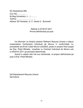 SC Abasstanza SRL
CUI: RO …………..
Nr.Reg.Comertului: J …/……….
Tel/Fax: ………………………..
Adresa: Str.Fecioarei, nr.11, Sector 2, Bucuresti
Referat nr.27/22.07.2011
Privind definitivarea pe post
Va informam ca titularul postului Referent Resurse Umane a dispus
suspendarea Contractului Individual de Munca in conformitate cu
prevederile art.49 din Codul Muncii L53/2003, postul in prezent fiind ocupat
de Dna. Pistol Mihaela, incadrata cu Contract Individual de Munca sub
nr.05/24.01.2011 pe perioada determinata.
Avand in vedere cele mai sus mentionate, va propun definitivarea pe
post a Dnei. Pistol Mihaela.
Sef Departament Resurse Umane
Semnatura
91
 