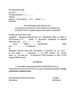 SC Abasstanza SRL
CUI: RO …………..
Nr.Reg.Comertului: J …/……….
Tel/Fax: ………………………..
Adresa: Str.Fecioarei, nr.11, Sector 2,
Bucuresti
ACT ADITIONAL NR.78/22.07.2011
La contractul individual de munca incheiat si inregistrat sub
nr.05/24.01.2011 in registrul general de evident a salariatilor
Incheiat azi 22.07.2013 intre:
Angajator – persoana juridical/fizica S.C. Abasstanza SRL cu sediul in
str.Fecioarei, nr.11, sector 2, Bucuresti, inregistrata la registrul
comertului sub nr.J……/…. Cod
fiscal……. Telefon……………reprezentata legal
prin…………………… in calitate de …….
Si
Salariatul doamna Popa Irina domiciliata in Bucuresti, str…nr…bl sc…
et…ap…sector…, posesoare a CI…CNP…permis de munca
seria…nr… din data de…. In temeiul art 17(4) coroborat cu art41 (1) din
Legea 53/2003 partile
HOTARASC
1. Se modifica elemental DURATA CONTRACTULUI al
Contractului Individual de Munca si va avea urmatoarele prevederi: durata
contractului nedeterminata
Sef Departament Resurse Umane Angajat
Semnatura Semnatura
 