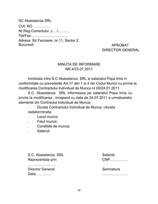 SC Abasstanza SRL
CUI: RO …………..
Nr.Reg.Comertului: J …/……….
Tel/Fax: ………………………..
Adresa: Str.Fecioarei, nr.11, Sector 2,
Bucuresti APROBAT
DIRECTOR GENERAL
MINUTA DE INFORMARE
NR.4/23.07.2011
Incheiata intre S.C Abasstanza SRL si salariatul Popa Irina in
conformitate cu prevederlle Art.17 alin 1 si 4 din Codul Muncii cu privire la
modificarea Contractului Individual de Munca nr.05/24.01.2011.
S.C. Abasstanza SRL informeaza pe salariatul Popa Irina cu
privire la modificarea , incepand cu data de 24.07.2011 a urmatoarelor
elemente din Contractul Individual de Munca:
- Durata Contractului Individual de Munca –durata
nedeterminata;
- Locul muncii;
- Felul muncii;
- Conditiile de munca;
- Salariul.
S.C. Abasstanza SRL Salariat
Reprezentata prin CNP……………
…………………..
Director General Semnatura
Data…………. …………………
94
 