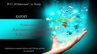 Proiect internaȚional
„Rolul matematicii Și contabilitĂȚii
în dezvoltarea profesionalĂ”
Implementat și raportat: Aducovschii Virjinia, profesor
de matematică
IP LT „M.Sadoveanu”, or. Ocnița
RAPORT
 