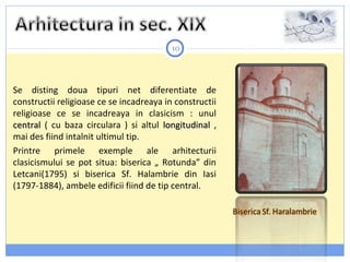 10
Se disting doua tipuri net diferentiate de
constructii religioase ce se incadreaya in constructii
religioase ce se incadreaya in clasicism : unul
centralcentral ( cu baza circulara ) si altul longitudinallongitudinal ,
mai des fiind intalnit ultimul tip.
Printre primele exemple ale arhitecturii
clasicismului se pot situa: biserica „ Rotunda” din
Letcani(1795) si biserica Sf. Halambrie din Iasi
(1797-1884), ambele edificii fiind de tip central.
 