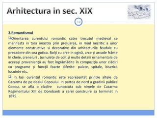 12
2.Romantismul
Orientarea curentului romantic catre trecutul medieval se
manifesta in tara noastra prin preluarea, in mod necritic a unor
elemente constructive si decorative din arhitecturile feudale cu
precadere din cea gotica. Bolţi cu arce in ogivă, arce și arcade frânte
în cheie, creneluri , turnuleţe de colţ și multe detalii ornamentale de
aceeași provenienţă au fost îngrămădite în compoziţia unor clădiri
cu programe și funcţii foarte diferite: palate, spitale, biserici,
locuinte etc.
 In Iasi curentul romantic este reprezentat printre altele de
Cazarma de pe dealul Copoului. In partea de nord a gradinii publice
Copou, se afla o cladire cunoscuta sub nimele de Cazarma
Regimentului XIII de Dorobanti a carei construire sa terminat in
1875.
 