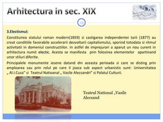 13
3.Electismul:
Constituirea statului roman modern(1859) si castigarea independentei tarii (1877) au
creat conditiile favorabile accelerarii dezvoltarii capitalismului, sporind totodata si ritmul
activitatii in domeniul constructiilor. In astfel de imprejurari a aparut un nou curent in
arhitectura numit electic.electic. Acesta se manifesta prin folosirea elementelor apartinand
unor stiluri diferite.
Principalele monumente iesene datand din aceasta perioada si care se disting prin
amploarea sau prin rolul pe care il joaca sub aspect urbanistic sunt: Universitatea
„ Al.I.Cuza” si Teatrul Natioanal „ Vasile Alecsandri” si Palatul Culturii.
Teatrul National „Vasile
Alecsand
 
