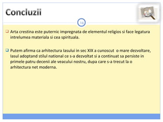 14
 Arta crestina este puternic impregnata de elementul religios si face legatura
intrelumea materiala si cea spirituala.
 Putem afirma ca arhitectura Iasului in sec XIX a cunoscut o mare dezvoltare,
Iasul adoptand stilul national ce s-a dezvoltat si a continuat sa persiste in
primele patru decenii ale veacului nostru, dupa care s-a trecut la o
arhitectura net moderna.
 