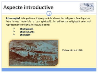 3
Arta creștinăArta creștină este puternic impregnată de elementul religios și face legatura
între lumea materiala și cea spirituală. În arhitectra religioasă cele mai
reprezentante stiluri arhitecturale sunt:
Vedere din Iasi 1848Vedere din Iasi 1848
 Stilul bizantinStilul bizantin
 Stilul romanticStilul romantic
 Stilul goticStilul gotic
 