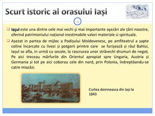 4
 IaşulIaşul este una dintre cele mai vechi şi mai importante aşezări ale țării noastre,
oferind patrimoniului național inestimabile valori materiale si spirituale.
 Așezat in partea de mijloc a Podișului Moldovenesc, pe amfiteatrul a șapte
coline încarcate cu livezi și potgorii printre care se furișează și râul Bahlui,
Iașul se afla, in urmă cu secole, la rascrucea unor străvechi drumuri de negoț.
Pe aici treceau mărfurile din Orientul apropiat spre Ungaria, Austria și
Germania și tot pe aici coborau cele din nord, prin Polonia, îndreptâandu-se
catre miazăzi.
Curtea domneasca din Iași laCurtea domneasca din Iași la
18431843
 