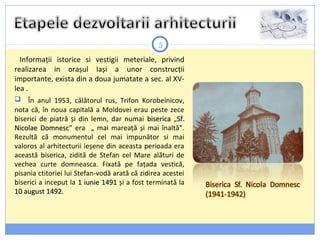 5
Informații istorice si vestigii meteriale, privind
realizarea in orașul Iași a unor construcții
importante, exista din a doua jumatate a sec. al XV-
lea .
 În anul 1953, călătorul rus, Trifon Korobeinicov,
nota că, în noua capitală a Moldovei erau peste zece
biserici de piatră și din lemn, dar numai bisericabiserica „Sf.Sf.
Nicolae DomnescNicolae Domnesc” era „ mai mareață și mai înaltă”.
Rezultă că monumentul cel mai impunător si mai
valoros al arhitecturii ieșene din aceasta perioada era
această biserica, zidită de Stefan cel Mare alături de
vechea curte domneasca. Fixată pe fațada vestică,
pisania ctitoriei lui Stefan-vodă arată că zidirea acestei
biserici a inceput la 1 iunie 14911 iunie 1491 și a fost terminată la
10 august 1492.10 august 1492.
 