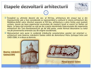 6
 Începând cu ultimele decenii ale sec. al XVI-lea, arhitectura din orașul Iași și din
împrejurimile sale a fost considerată ca reprezentând o cotitură în istoria arhitecturii din
Moldova.Astfel catre sfarsitul veacului al XVI-lea, arhitectura a atins limita unei evolutii
unitare, țesute pe baza experienței acumulate de meșterii locali ai vremii lui Stefan cel
Mare. La baza noii orientări au stat pe de o parte elementele împrumutate din experiența
arhitecturii din Țara Românească,iar pe de altă parte, unele formuli decorative cu totul
noi,de provenienta orientala sau de origine occidentala.
 Monumentul care pune in evidență trăsăturile caracteristice acestei noi orientari a
arhitecturii este biserica mănăstirii Galata zidită de domnitorul Petru Șchiopul între anii
1583-1584, in a doua sa domnie.
 