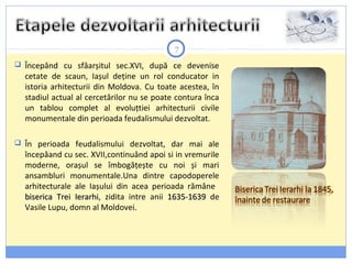7
 Începând cu sfâarșitul sec.XVI, după ce devenise
cetate de scaun, Iașul deține un rol conducator in
istoria arhitecturii din Moldova. Cu toate acestea, în
stadiul actual al cercetărilor nu se poate contura înca
un tablou complet al evoluțtiei arhitecturii civile
monumentale din perioada feudalismului dezvoltat.
 În perioada feudalismului dezvoltat, dar mai ale
începâand cu sec. XVII,continuând apoi si in vremurile
moderne, orașul se îmbogățește cu noi și mari
ansambluri monumentale.Una dintre capodoperele
arhitecturale ale Iașului din acea perioada rămâne
biserica Trei Ierarhibiserica Trei Ierarhi, zidita intre anii 1635-16391635-1639 de
Vasile Lupu, domn al Moldovei.
 