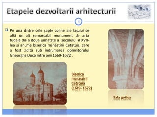 8
 Pe una dintre cele șapte coline ale Iașului se
află un alt remarcabil monument de arta
fudală din a doua jumatate a secolului al XVII-
lea și anume biserica mănăstirii Cetațuia, care
a fost zidită sub îndrumarea domnitorului
Gheorghe Duca intre anii 1669-1672 .
 