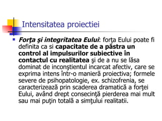 Intensitatea proiectiei Forţa şi integritatea Eului : forţa Eului poate fi definita ca si  capacitate de a păstra un control al impulsurilor subiective   în contactul cu realitatea  şi de a nu se lăsa dominat de inconştientul incarcat afectiv, care se exprima intens într-o manieră proiectiva; formele severe de psihopatologie, ex. schizofrenia, se caracterizează prin scaderea dramatică a forţei Eului, având drept consecinţă pierderea mai mult sau mai puţin totală a simţului realitatii. 