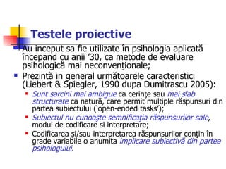 Testele proiective Au inceput sa fie utilizate în psihologia aplicată începand cu anii ’30, ca metode de evaluare psihologică mai neconvenţionale; Prezintă in general următoarele caracteristici (Liebert & Spiegler, 1990 dupa Dumitrascu 2005):  Sunt sarcini mai ambigue  ca cerinţe sau  mai slab structurate  ca natură, care permit multiple răspunsuri din partea subiectului (‘open-ended tasks’);  Subiectul nu cunoaşte semnificaţia răspunsurilor sale , modul de codificare si interpretare; Codificarea şi/sau interpretarea răspunsurilor conţin în grade variabile o anumita  implicare subiectivă din partea psihologului . 
