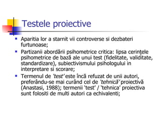 Testele proiective Aparitia lor a starnit vii controverse si dezbateri furtunoase;  Partizanii abordării psihometrice critica: lipsa cerinţele psihometrice de bază ale unui test (fidelitate, validitate, standardizare), subiectivismului psihologului in interpretare si scorare;  Termenul de  ‘test’  este încă refuzat de unii autori, preferându-se mai curând cel de  ‘tehnică’  proiectivă (Anastasi, 1988); termenii ‘test’ / ‘tehnica’ proiectiva sunt folositi de multi autori ca echivalenti; 