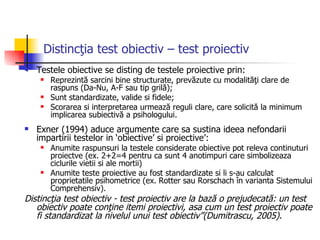 Distincţia test obiectiv – test proiectiv   Testele obiective se disting de testele proiective prin:  Reprezintă sarcini bine structurate, prevăzute cu modalităţi clare de raspuns (Da-Nu, A-F sau tip grilă); Sunt standardizate, valide si fidele; Scorarea si interpretarea urmează reguli clare, care solicită la minimum implicarea subiectivă a psihologului.  Exner (1994) aduce argumente care sa sustina ideea nefondarii impartirii testelor in ‘obiective’ si proiective’:  Anumite raspunsuri la testele considerate obiective pot releva continuturi proiectve (ex. 2+2=4 pentru ca sunt 4 anotimpuri care simbolizeaza ciclurile vietii si ale mortii) Anumite teste proiective au fost standardizate si li s-au calculat proprietatile psihometrice (ex. Rotter sau Rorschach în varianta Sistemului Comprehensiv). Distincţia test obiectiv - test proiectiv are la bază o prejudecată: un test obiectiv poate conţine itemi proiectivi, asa cum un test proiectiv poate fi standardizat la nivelul unui test obiectiv”(Dumitrascu, 2005). 
