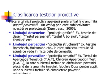 Clasificarea testelor proiective   Fiecare tehnică proiectiva apelează preferenţial la o anumită  poartă proiectivă  – un  limbaj  prin care subiectivitatea noastră se proiectează (Dumitrascu, 2005): Limbajul desenelor  - “proiecţia grafică”  Ex. testele de desen: “Testul persoanei”, “testul Arborelui”, “testul Familiei” etc;  Limbajul percepţiei  - “proiecţia structurală” Ex. testele Rorschach, Holtzmann etc., la care subiectul trebuie să spună ce vede în nişte pete de cerneală;  Limbajul povestilor  - “proiecţia tematică” Ex. Testul de Apercepţie Tematică (T.A.T), Children Apperception Test (C.A.T.), la care subiectul trebuie să alcătuiască povestiri plecând de la anumite imagini; fabulele Duss pentru copii, unde subiectul trebuie să completeze povestiri neterminate; 