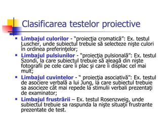 Clasificarea testelor proiective Limbajul culorilor  - “proiecţia cromatică”: Ex. testul Luscher, unde subiectul trebuie să selecteze nişte culori în ordinea preferinţelor;  Limbajul pulsiunilor  - “proiecţia pulsională”: Ex. testul Szondi, la care subiectul trebuie să aleagă din nişte fotografii pe cele care îi plac şi care îi displac cel mai mult;  Limbajul cuvintelor  - “ proiecţia asociativă”: Ex. testul de asociere verbală a lui Jung, la care subiectul trebuie sa asocieze cât mai repede la stimulii verbali prezentaţi de examinator;  Limbajul frustrării  – Ex. testul Rosenzweig, unde subiectul trebuie sa raspunda la nişte situaţii frustrante prezentate de test.  