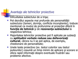 Avantaje ale tehnicilor proiective   Dificultatea subiectului de a trişa; Pot dezvălui aspecte mai profunde ale personalităţii subiectului (temeri, dorinţe, conflicte inconştiente); trebuie mentionat ca nivelul de profunzime al proiecţiei diferă în  funcţie de tehnică  şi de  rezonanţa subiectului  la respectiva tehnica; Majoritatea tehnicilor proiective pot fi aplicate pe subiecţi cu  aptitudini verbale reduse sau defavorizaţi cultural , cărora nu li se pot aplica, de exemplu, chestionare de personalitate; Unele teste proiective (ex. testul culorilor sau testul pulsiunilor) cosumă un timp minim de aplicare şi scorare si ofera rapid informaţii despre eventuale frustrări sau probleme afective. 