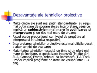 Dezavantaje ale tehnicilor proiective Multe dintre ele sunt mai puţin standardizate, au reguli mai puţin clare de scorare şi/sau interpretare, ceea ce implică un  subiectivism mai mare în codificarea  şi i nterpretare  şi un risc mai mare de eroare;  Riscul scade proporţional cu nivelul de pregătire al interpretului în tehnica respectivă; Interpretarea tehnicilor proiective este mai dificila decat a altor tehnici de evaluare; Majoritatea tehnicilor necesită un timp şi un efort mai mare de învăţare, o specializare intensivă (în alte ţări, SUA, Canada, Franţa, tehnici  ca Rorschach, T.A.T sau Szondi implică programe de instruire variind între 1-3 ani). 