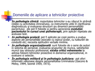 Domeniile de aplicare a tehnicilor proiective In psihologia clinică : majoritatea tehnicilor s-au născut în strânsă relaţie cu activitatea clinicianului, ca instrumente utile în clarificarea diagnosticulu şi evaluarea structurii şiu dinamicii personalitătii pacientului;  ele pot fi folosite şi pentru aprecierea  evoluţiei pacientului în cursul unei psihoterapii , prin aplicări repetate ale aceluiasi test. In psihologia şcolară : pot fi aplicate pe copii pentru a evalua aspecte ale personalităţii asociate cu eşecul şcolar, cu tulburări de conduită etc; necesita aptitudini verbale minime. In psihologia organizaţională : sunt folosite de o serie de autori in selectia de personal, evaluarea grupurilor de munca, satisfactiei muncii sau stresului profesional;  exista critici vehemente  la adresa folosirii tehnicilor proiective in domeniul organizational, in evaluare si selectie. În psihologia militară şi în psihologia judiciara:  pot oferi informatii valoroase despre personalitatea criminalului (Gacono & Meloy, 1994, Szondi 1959, 1973). 
