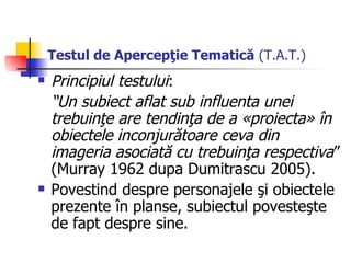 Testul de Apercepţie Tematică  (T.A.T.) Principiul testului :   “ Un subiect aflat sub influenta unei trebuinţe are tendinţa de a «proiecta» în obiectele inconjurătoare ceva din imageria asociată cu trebuinţa respectiva ” (Murray 1962 dupa Dumitrascu 2005) . P ovestind despre personajele şi obiectele prezente în planse, subiectul povesteşte de fapt despre sine. 