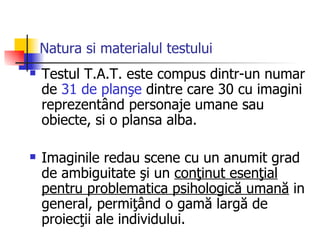 Natura si materialul testului   Testul T.A.T. este compus dintr-un numar de  31 de planşe  dintre care 30 cu imagini reprezentând personaje umane sau obiecte, si o plansa alba . Imaginile redau scene cu un anumit grad de ambiguitate şi un  conţinut esenţial pentru problematica psihologică umană  in general, permiţând o gamă largă de proiecţii ale individulu i. 