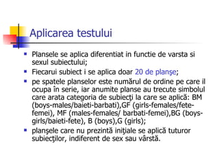Aplicarea testului Plansele se aplica diferentiat in functie de varsta si sexul subiectului;  F iecarui subiect i se aplica doar  20 de planşe ;  pe spatele planselor este numărul de ordine pe care il ocupa în serie, iar anumite planse au trecute simbolul care arata categoria de subiecţi la care se aplică: BM (boys-males/baieti-barbati),GF (girls-females/fete-femei), MF (males-females/ barbati-femei),BG (boys-girls/baieti-fete), B (boys),G (girls);  planşele care nu prezintă iniţiale se aplică tuturor subiecţilor,   indiferent de sex sau vârstă. 
