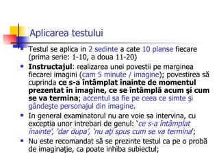 Aplicarea testului   Testul se aplica in   2  sedinte  a cate  10 planse  fiecare   (prima serie: 1-10,  a doua  11-20 ) Instructajul :  realizarea unei povestii pe marginea fiecarei imagini ( cam 5 minute / imagine );  povestirea să cuprinda  ce s-a întâmplat înainte de momentul prezentat în imagine, ce se întâmplă acum şi cum se va termina ;  accentul  sa fie  pe ceea ce simte şi gândeşte personajul din imagine .  In general examinatorul nu are voie sa intervina, cu exceptia unor intrebari de genul: ‘ ce s-a întâmplat înainte’, ‘dar dupa’, ‘nu aţi spus cum se va termina ’; N u este recomandat să se prezinte testul ca pe o probă de imaginaţie, ca poate inhiba subiectul; 