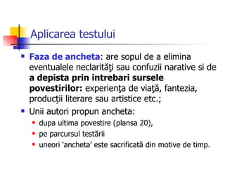 Aplicarea testului Faza de ancheta : are sopul de a elimina eventualele neclarităţi sau confuzii narative si de  a depista prin intrebari sursele povestirilor:  experienţa de viaţă, fantezia, producţii literare sau artistice etc.;  U nii autori propun ancheta : dupa ultima povestire (plansa 20),  pe parcursul testării uneori ‘ancheta’ este sacrificată din motive de timp.  
