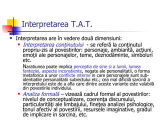 Interpretarea T.A.T. Interpretarea are în vedere două dimensiuni:  Interpretarea conţinutului   - se referă la conţinutul propriu-zis al povestirilor: personaje, ambiantă, acţiuni, emoţii ale personajelor, teme, deznodăminte, simboluri etc.  N aratiunea poate implica  perceptia de sine si a lumii, lumea fanteziei, aspecte inconstiente , negate ale personalitatii, o forma metaforica a unor  conflicte interne  in care personajele sunt sub-identiatile personalitatii subiectului etc.; cea mal dificilă sarcină a interpretului este de a afla care dintre aceste variante este valabilă din povestirile individului.  Analiza formală  –  vizează cadrul formal al povestirilor: nivelul de conceptualizare, coerenţa discursului, particularităţi ale limbajului, fineţea analizei psihologice, tonul afectiv al povestirii, resursele imaginative, gradul de implicare in sarcina, etc. 