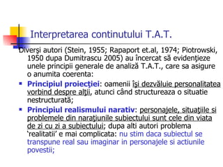 Interpretarea continutului T.A.T. Diverşi autori (Stein, 1955; Rapaport et.al, 1974; Piotrowski, 1950 dupa Dumitrascu 2005) au încercat să evidenţieze unele principii generale de analiză T.A.T., care sa asigure o anumita coerenta: Principiul proiecţiei : oamenii  îşi dezvăluie personalitatea vorbind despre alţii , atunci când structureaza o situatie nestructurată;  Principiul realismului narativ :  personajele, situaţiile si problemele din naraţiunile subiectului sunt cele din viata de zi cu zi a subiectului ; dupa alti autori problema ‘realitatii’ e mai complicata:  nu stim daca subiectul se transpune real sau imaginar in personajele si actiunile povestii;  