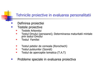Tehnicile proiective in evaluarea personalitatii Definirea proiectiei Testele proiective Testele Arborelui Testul Omului (persoanei); Determinarea maturitatii mintale prin testul Omului  Testul  Familiei Testul petelor de cerneala (Rorschach)  Testul pulsiunilor (Szondi)  Testul de aperceptie tematica (T.A.T) Probleme speciale in evaluarea proiectiva   