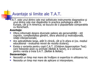Avantaje si limite ale T.A.T. T.A.T. este unul dintre cele mai sofisticate instrumente diagnostice şi unul dintre cele mai răspândite în practica psihologica atât în Europa, cât şi în America; se bucura de o popularitate comparabila cu Rorschach. Avantaje: Ofera informaţii despre diversele paliere ale personalităţii - stil cognitiv, complexitatea gândirii, sfera afectivă şi motivaţională, relaţii interpersonale; Are aplicabilitate larga, atât în clinică, cât şi în afara ei (ex. mediul educational - evaluarea nevoii de reusita scolara); Exista o varianta pentru copii C.A.T. (Children Apperception Test) care foloseste poze cu animale (Bellak & Sorel), si o versiune pentru varsta a treia S.A.T. (Bellak & Bellak). Dezavantaje: Necesită un timp mai mare de învăţare si expertiza in utilizarea lui; Necesita un timp mai mare de aplicare si interpretare. 