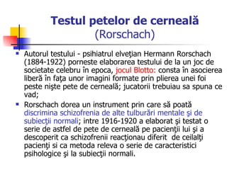 Testul petelor de cerneală  (Rorschach) Autorul testului - psihiatrul elveţian Hermann Rorschach (1884-1922) porneste elaborarea testului de la un joc de societate celebru în epoca,  jocul Blotto:  consta în asocierea liberă în faţa unor imagini formate prin plierea unei foi peste nişte pete de cerneală; jucatorii trebuiau sa spuna ce vad;  Rorschach dorea un instrument prin care să poată  discrimina schizofrenia de alte tulburări mentale şi de subiecţii normali ; intre 1916-1920 a elaborat şi testat o serie de astfel de pete de cerneală pe pacienţii lui şi a descoperit ca schizofrenii reacţionau diferit  de ceilalţi pacienţi si ca metoda releva o serie de caracteristici psihologice şi la subiecţii normali.  