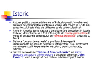 Istoric Autorul publica descoperirile sale in ‘Psihodiagnostic’ – vehement criticata de comunitatea stiintifica a vremii, dar moare la 37 de ani; sansa testului este data de utilizarea sa de catre colegii sai; Ajuns in America testul capata o amploare fara precedent in istoria testelor; dezvoltarea sa a fost influenţata de  teoriile psihanalitice  la moda si de apariţia conceptului de “ tehnica proiectivă ” lansat de L. Frank.  Tehnica “petelor de cerneala” a proliferat într-o gamă impresionantă de şcoli de scorare şi interpretare; s-au desfasurat  numeroase studii, experimente, cercetari, s-au scris tratate, articole.  In prezent se foloseste “ Sistemul Comprehensiv ”, un  sistem standard de scorare si interpretare  a autorului american  John Exner Jr . care a reuşit să dea testului o bază empirică solidă. 