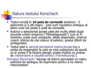 Natura testului Rorschach   Testul constă în  10 pete de cerneală  simetrice - 5 policrome şi 5 alb-negru - care sunt rezultatul ambiguu al plierii unei coli peste o pată de cerneală; Autorul a selectionat aceste pete din multe altele după anumite criterii empirice (“ Psihodiagnostic ”) cum ar fi: simetria; unele sunt compacte, altele dispersate; criteriul culorii; efectul de clar-obscur al petelor; gradul diferit de ambiguitate; Testul este o  sarcină perceptivă nestructurata  (nu o proba de imaginatie) la care se cere subiectului să spună ce ar putea fi la fiecare planşă; proba implica un proces de  interpretare a situatiei-stimul (‘Formdeutung’) ;   Principiul Rorschach : “Ajunge să oferim percepţiei un cadru suficient de ambiguu de exprimare pentru a ne releva interioritatea” 