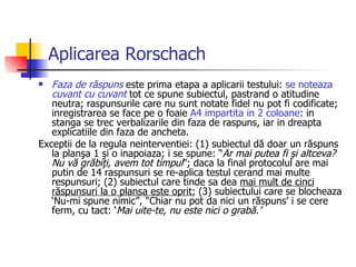 Aplicarea Rorschach Faza de răspuns  este prima etapa a aplicarii testului:  se noteaza  cuvant cu cuvant  tot ce spune subiectul, pastrand o atitudine neutra; raspunsurile care nu sunt notate fidel nu pot fi codificate; inregistrarea se face pe o foaie  A4 impartita in 2 coloane : in stanga se trec verbalizarile din faza de raspuns, iar in dreapta explicatiile din faza de ancheta.  Exceptii de la regula neinterventiei: (1) subiectul dă doar un răspuns la planşa 1 şi o inapoiaza; i se spune: “ Ar mai putea fi şi altceva? Nu vă grăbiţi, avem tot timpul ”; daca la final protocolul are mai putin de 14 raspunsuri se re-aplica testul cerand mai multe respunsuri; (2) subiectul care tinde sa dea  mai mult de cinci răspunsuri la o plansa este oprit ; (3) subiectului care se blocheaza ‘Nu-mi spune nimic”, “Chiar nu pot da nici un răspuns’ i se cere ferm, cu tact: ‘ Mai uite-te, nu este nici o grabă.’ 