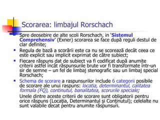 Scorarea: limbajul Rorschach Spre deosebire de alte scoli Rorschach, in ‘ Sistemul Comprehensiv ’ (Exner) scorarea se face după reguli destul de clar definite;  Regula de bază a scorării este ca nu se scorează decât ceea ce este explicit sau implicit exprimat de către subiect; Fiecare răspuns dat de subiect va fi codificat după anumite criterii astfel încât răspunsurile brute vor fi transformate într-un sir de semne – un fel de limbaj stenografic sau un limbaj special Rorschach; Schema de scorare  a raspunsurilor include  6 categorii  posibile de scorare ale unui raspuns:  locatia, determinantul, calitatea formala (FQ), continutul, banalitatea, scorurile speciale ;  Unele dintre aceste criterii de scorare sunt obligatorii pentru orice răspuns (Locaţia, Determinantul şi Conţinutul); celelalte nu sunt valabile decat pentru anumite răspunsuri. 