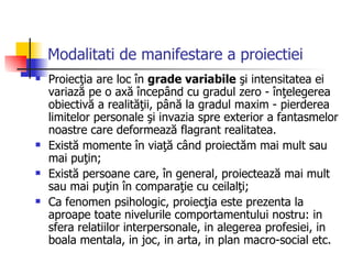 Modalitati de manifestare a proiectiei Proiecţia are loc în  grade variabile  şi intensitatea ei variază pe o axă începând cu gradul zero - înţelegerea obiectivă a realităţii, până la gradul maxim - pierderea limitelor personale şi invazia spre exterior a fantasmelor noastre care deformează flagrant realitatea. Există momente în viaţă când proiectăm mai mult sau mai puţin; Există persoane care, în general, proiectează mai mult sau mai puţin în comparaţie cu ceilalţi; Ca fenomen psihologic, proiecţia este prezenta la aproape toate nivelurile comportamentului nostru: in sfera relatiilor interpersonale, in alegerea profesiei, in boala mentala, in joc, in arta, in plan macro-social etc. 