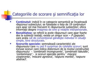 Categoriile de scorare şi semnificaţia lor Conţinutul:  indică în ce categorie semantică se încadrează răspunsul subiectului; se foloseste o lista de 19 conţinuturi care apar cel mai frecvent în răspunsurile subiecţilor; ofera informaţii despre  imaginea de sine şi relaţiile interpersonale .  Banalitatea:  se referă la acele răspunsuri care apar foarte des la subiecţii testaţi; exista un singur scor –  P (popular ) care arata  cat de convenţional gândeşte individul în situaţii simple, bine structurate .  Scorurile speciale:  semnalează caracteristici ale răspunsului care  nu pot fi surprinse de celelalte scoruri ; sunt incluse scoruri care indica distorsiuni de la nivelul construcţiei răspunsului  -  ‘combinatii incongruente’, ‘combinatii fabulate’, ‘contaminare’  -  si scoruri speciale pentru ‘  miscare cooperanta’, ‘miscare agresiva’, ‘raspuns morbid’, ‘raspuns abstract ’. 