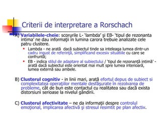 Criterii de interpretare a Rorschach A)  Variabilele-cheie : scorurile L- ‘lambda’ şi EB- ‘tipul de rezonanta intima’ ne dau informaţii în lumina carora trebuie analizate cele patru clustere.  Lambda - ne arată  dacă subiectul tinde sa inteleaga lumea dintr-un  cadru ingust de referinţă, simplificand excesiv situatiile  cu care se confruntă; EB - indica  stilul de adaptare al subiectului  / ‘tipul de rezonanţă intimă’ - arată dacă subiectul este orientat mai mult spre lumea interioară, lumea externă sau ambele.  B)  Clusterul cognitiv  - in linii mari, arată  efortul depus de subiect si complexitatea operaţiilor mentale desfăşurate în rezolvarea de probleme , cât de bun este contactul cu realitatea sau dacă exista distorsiuni serioase la nivelul gândirii.  C)  Clusterul afectivitate  – ne da informaţii despre  controlul emoţional, implicarea afectivă şi stresul resimtit pe plan afectiv .  