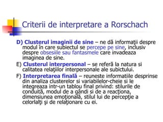 Criterii de interpretare a Rorschach D) Clusterul imaginii de sine  – ne dă informaţii despre modul în care subiectul se  percepe pe sine , inclusiv despre  obsesiile sau fantasmele  care invadeaza imaginea de sine.  E)  Clusterul interpersonal  – se referă la natura si calitatea relaţiilor interpersonale ale subictului. F)  Interpretarea finală  – reuneste informatiile desprinse din analiza clusterelor si variabilelor-cheie si le integreaza intr-un tablou final privind: stilurile de conduită, modul de a gândi si de a reacţiona, dimensiunea emoţională, stilul lui de percepţie a celorlalţi şi de relaţionare cu ei. 