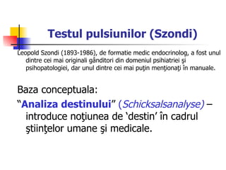 Testul pulsiunilor (Szondi)   Leopold Szondi (1893-1986), de formatie medic endocrinolog, a fost unul dintre cei mai originali gânditori din domeniul psihiatriei şi psihopatologiei, dar unul dintre cei mai puţin menţionaţi în manuale. Baza conceptuala:  “ Analiza destinului ”  ( Schicksalsanalyse)  – introduce noţiunea de ‘destin’ în cadrul ştiinţelor umane şi medicale.  