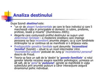 Analiza destinului Dupa Szondi  destinul   este:  “ un sir de  alegeri fundamentale  pe care le face individul şi care îi marchează viata in principalele ei domenii: in iubire, prietenie, profesie, boală şi moarte” (Dumitrascu 2005); Alegerile care conturează profilul destinului se supun unei  determinari familiale  – o mostenire ereditara care impinge persoana sa faca  inconstient  anumite alegeri; ca şi cum tendintele strămoşilor lui ar continua să se manifeste si ii dirijeaza viata.  Predispozitiile genetice familiale  sunt denumite  ‘ inconstient familial ’ (Szondi) – situat la un nivel intermediar intre ‘ inconstientul colectiv ’ postulat de Jung şi ‘ inconstientul personal ’ descris de Freud.  Teoria sa face un salt de la ‘destin’ la ‘ genele familiale ’   si rolul genelor latente recesive asupra reactiilor psihologice; urmeaza un alt salt, de la ‘ gena ’ la ‘ pulsiune ’: genele se manifestă în viaţa subiectului prin anumite pulsiuni a căror interacţiune asigură dinamismul psihic individual.  