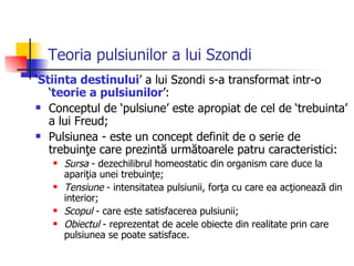 Teoria pulsiunilor a lui Szondi ‘ Stiinta destinului ’ a lui Szondi s-a transformat intr-o ‘ teorie a pulsiunilor ’: Conceptul de ‘pulsiune’ este apropiat de cel de ‘trebuinta’ a lui Freud;  Pulsiunea - este un concept definit de o serie de trebuinţe care prezintă următoarele patru caracteristici:  Sursa  - dezechilibrul homeostatic din organism care duce la apariţia unei trebuinţe;  Tensiune  - intensitatea pulsiunii, forţa cu care ea acţionează din interior;  Scopul  - care este satisfacerea pulsiunii;  Obiectul  - reprezentat de acele obiecte din realitate prin care pulsiunea se poate satisface.  